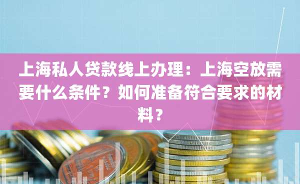 上海私人贷款线上办理：上海空放需要什么条件？如何准备符合要求的材料？